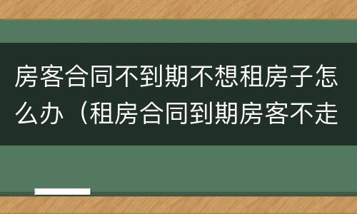房客合同不到期不想租房子怎么办（租房合同到期房客不走怎么办）