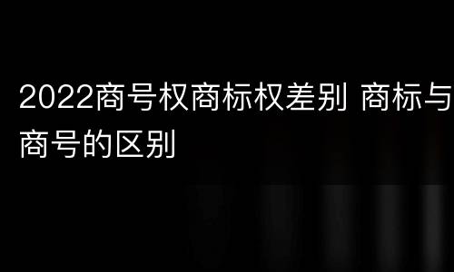 2022商号权商标权差别 商标与商号的区别