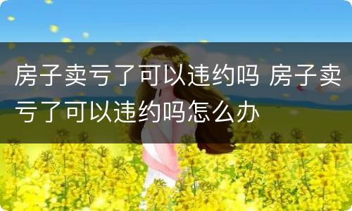 房子卖亏了可以违约吗 房子卖亏了可以违约吗怎么办