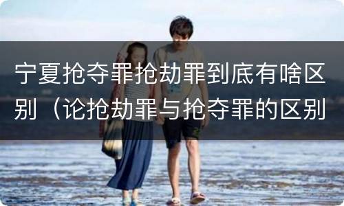 宁夏抢夺罪抢劫罪到底有啥区别（论抢劫罪与抢夺罪的区别）