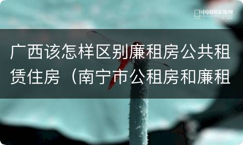 广西该怎样区别廉租房公共租赁住房（南宁市公租房和廉租房的区别）
