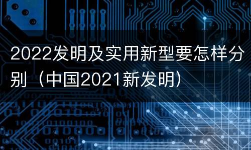 2022发明及实用新型要怎样分别（中国2021新发明）