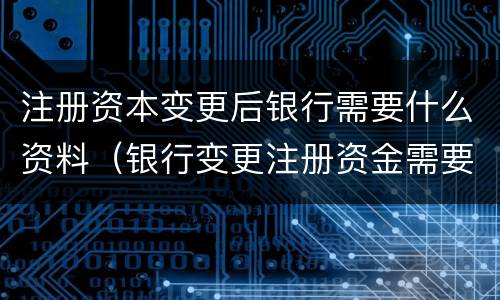 注册资本变更后银行需要什么资料（银行变更注册资金需要什么材料）