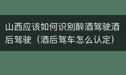 山西应该如何识别醉酒驾驶酒后驾驶（酒后驾车怎么认定）