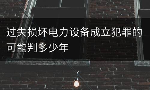 过失损坏电力设备成立犯罪的可能判多少年