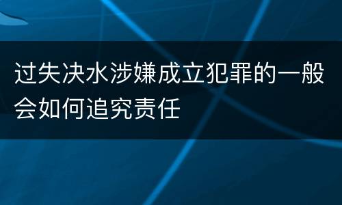 过失决水涉嫌成立犯罪的一般会如何追究责任