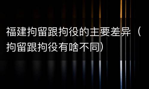 福建拘留跟拘役的主要差异（拘留跟拘役有啥不同）