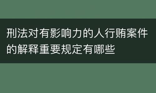 刑法对有影响力的人行贿案件的解释重要规定有哪些