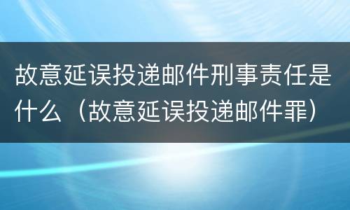 故意延误投递邮件刑事责任是什么（故意延误投递邮件罪）