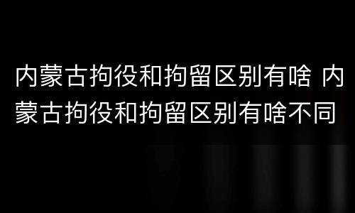内蒙古拘役和拘留区别有啥 内蒙古拘役和拘留区别有啥不同