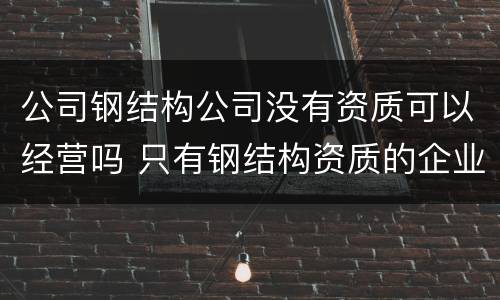 公司钢结构公司没有资质可以经营吗 只有钢结构资质的企业将来怎么办