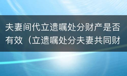 夫妻间代立遗嘱处分财产是否有效（立遗嘱处分夫妻共同财产）
