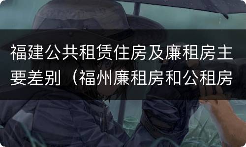 福建公共租赁住房及廉租房主要差别（福州廉租房和公租房的区别）