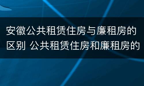 安徽公共租赁住房与廉租房的区别 公共租赁住房和廉租房的区别