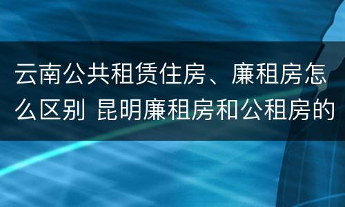 云南公共租赁住房、廉租房怎么区别 昆明廉租房和公租房的区别