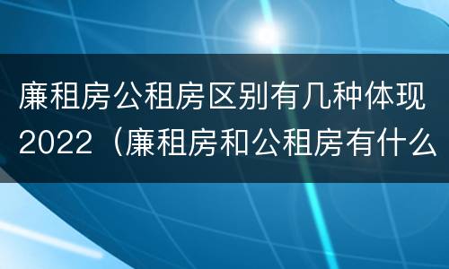 廉租房公租房区别有几种体现2022（廉租房和公租房有什么不同）