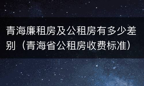 青海廉租房及公租房有多少差别（青海省公租房收费标准）
