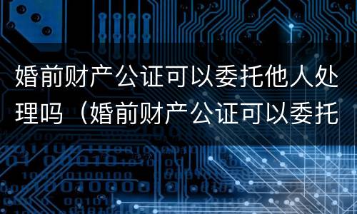 婚前财产公证可以委托他人处理吗（婚前财产公证可以委托他人处理吗多少钱）