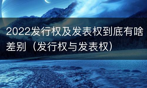 2022发行权及发表权到底有啥差别（发行权与发表权）