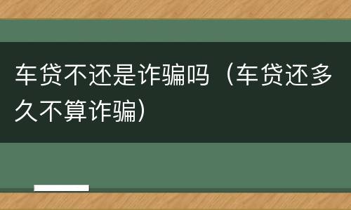 车贷不还是诈骗吗（车贷还多久不算诈骗）