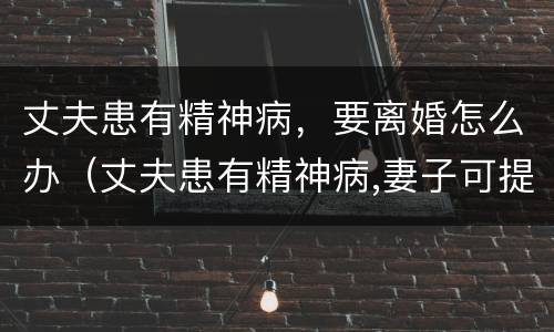 丈夫患有精神病，要离婚怎么办（丈夫患有精神病,妻子可提出离婚吗）