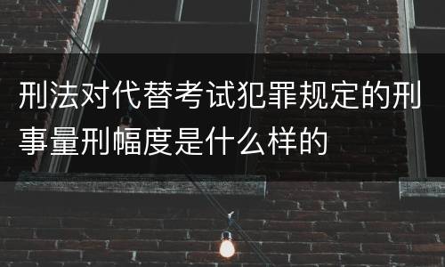 刑法对代替考试犯罪规定的刑事量刑幅度是什么样的
