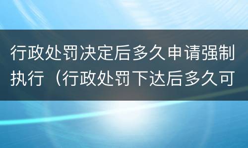 行政处罚决定后多久申请强制执行（行政处罚下达后多久可以申请强制执行）