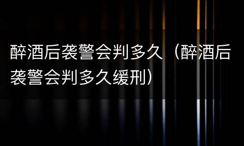 醉酒后袭警会判多久（醉酒后袭警会判多久缓刑）