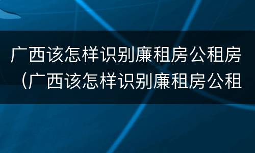 广西该怎样识别廉租房公租房（广西该怎样识别廉租房公租房信息）