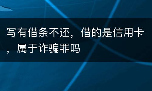 写有借条不还，借的是信用卡，属于诈骗罪吗