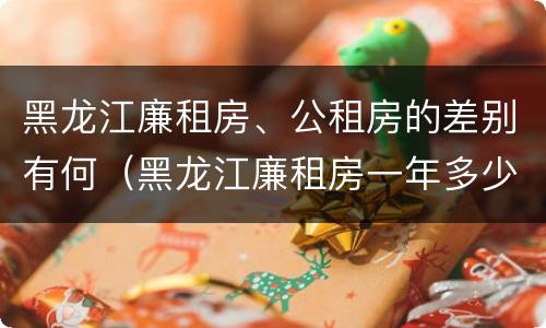 黑龙江廉租房、公租房的差别有何（黑龙江廉租房一年多少钱）