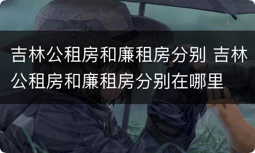 吉林公租房和廉租房分别 吉林公租房和廉租房分别在哪里
