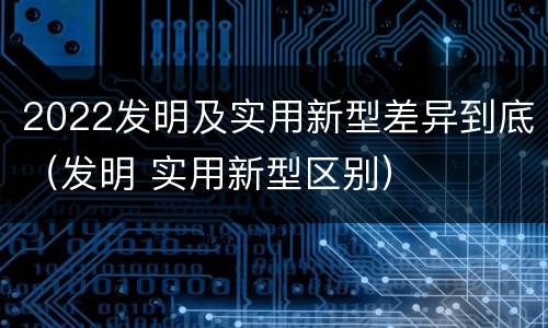 2022发明及实用新型差异到底（发明 实用新型区别）