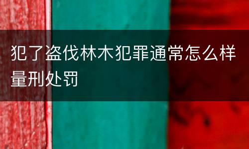 犯了盗伐林木犯罪通常怎么样量刑处罚