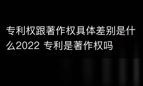 专利权跟著作权具体差别是什么2022 专利是著作权吗