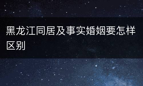黑龙江同居及事实婚姻要怎样区别