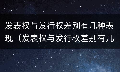 发表权与发行权差别有几种表现（发表权与发行权差别有几种表现形态）