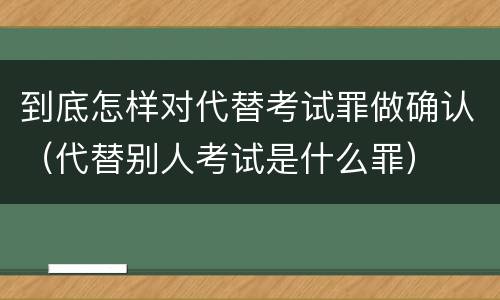 到底怎样对代替考试罪做确认（代替别人考试是什么罪）