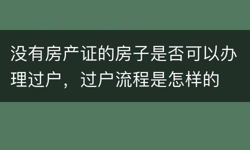 没有房产证的房子是否可以办理过户，过户流程是怎样的