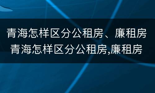 青海怎样区分公租房、廉租房 青海怎样区分公租房,廉租房和商品房