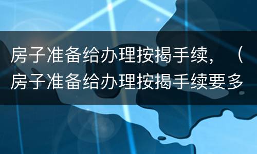 房子准备给办理按揭手续，（房子准备给办理按揭手续要多久）
