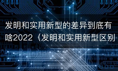 发明和实用新型的差异到底有啥2022（发明和实用新型区别）
