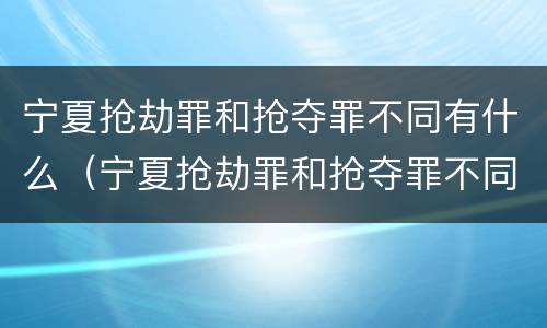 宁夏抢劫罪和抢夺罪不同有什么（宁夏抢劫罪和抢夺罪不同有什么影响）