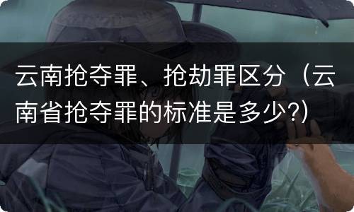 云南抢夺罪、抢劫罪区分（云南省抢夺罪的标准是多少?）