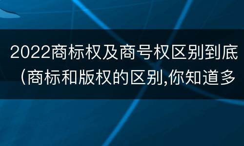 2022商标权及商号权区别到底（商标和版权的区别,你知道多少?）