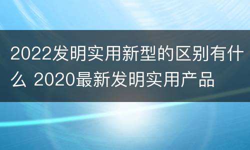 2022发明实用新型的区别有什么 2020最新发明实用产品