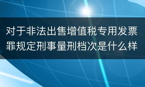 对于非法出售增值税专用发票罪规定刑事量刑档次是什么样