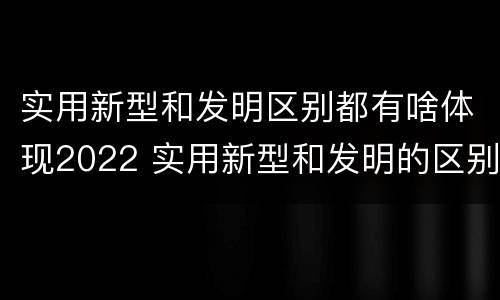 实用新型和发明区别都有啥体现2022 实用新型和发明的区别