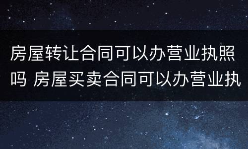 房屋转让合同可以办营业执照吗 房屋买卖合同可以办营业执照吗