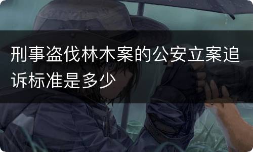 刑事盗伐林木案的公安立案追诉标准是多少